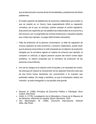 que se desconozcan muchas de las funcionalidades y prestaciones de dichas
plataformas.
o El amplio espectro de plataformas de economía colaborativa que existen (y
que se crearán en un futuro), hace especialmente difícil su regulación
normativa, por lo que, en principio, podrían escapar al control regulatorio.
Esto podría ser esgrimido por las plataformas tradicionales de la economía y
del consumo, por no exigírseles las mismas limitaciones o requisitos tasados
que a éstos (por ejemplo, no pagar determinados impuestos).
o Falta de protección de la persona consumidora. La falta de regulación de
muchos aspectos de esta economía o consumo colaborativo, puede hacer
que la persona consumidora no esté amparada por el régimen de protección
otorgado por la normativa vigente en materia de consumo (por ejemplo, al
compartir un vehículo, si alguna persona usuaria del mismo tuviera algún
problema, no estaría amparada por la normativa de protección de las
personas consumidoras).
• Uno de los riesgos es la relación entre la liquidez y la necesidad de invertir.
Se preocupa de mejorar la comprensión de los aspectos financiero para que
de esa forma tomes decisiones con conocimiento o la inversión que
pretendes realizar. Es riesgo y beneficio, ya que el empresario realiza una
inversión, se está arriesgando a una perdida más grande.
• Ricardo, D. (1988), Principios de Economía Política e Tributação, Nova
Cultura, São Paulo.
• Smith, A. (1776), Investigación de la Naturaleza y Causa de la Riqueza de
las Naciones, editorición en español, Bosch, Barcelona, 1933
• Van Meerhaeghe, M. (1980), Economía Internacional, Editorial
Atlas, São Paulo.
 