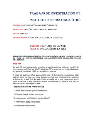 TRABAJO DE INVESTIGACIÓN N°1
INSTITUTO INFORMATIACA (ITIC)
NOMBRE: NARCISA NATIVIDAD GUASTAY OLIVARES
PREOFESOR: JHONY PATRICIO CAMACHO ARELLANO
GRUPO: REMEDIAL
LABORATORIO: FACULTAD DE CIENCIAS DE LA EDUCACION
UNIDAD 1: ESTUDIO DE LA WEB
TEMA 1: EVOLUCIÓN DE LA WEB
REALICE UN ESTUDIO COMPARATIVO DE LA EVOLUCIÓN DE LA WEB 1.0 – WEB 2.0 – WEB
3.0 – WEB 4.0 – WEB 5.0, IDENTIFIQUE LAS CARACTERÍSTICAS RELEVANTES DE CADA
UNA DE ELLAS
WEB 1.O
La web 1.0 que básicamente se refiere a un sitio web que utiliza un montón de
documentos en HTML, se diseñó desde los 60´s nació cuando vio la vida la web
en general, un sitio en HTML conectado con enlaces.
A pesar de que hace años que nació la web 1.0, la mayoría pensaría que está
extinta, pero no, aún en estos tiempos en los que prácticamente estamos
entrando en la web 3.0,, La web 1.0 es el madre de lo que conocemos ahora
pero, aquel que la siga utilizando es una persona que no tiene la más remota
idea del camino que sigue la web.
CARACTERÍSTICAS PRINCIPALES
1.-Sitios direccionales y no colaborativos.
2.-Discurso lineal: emisor – receptor.
3.-Los usuarios son “lectores consumidores”
4.-Información poco actualizada.
5.-Softwares tradicionales.
 