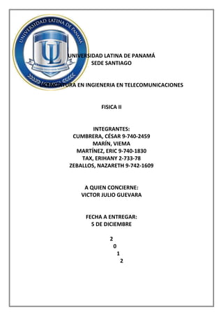UNIVERSIDAD LATINA DE PANAMÁ
                 SEDE SANTIAGO


LICENCIATURA EN INGIENERIA EN TELECOMUNICACIONES


                    FISICA II


                 INTEGRANTES:
          CUMBRERA, CÉSAR 9-740-2459
                MARÍN, VIEMA
           MARTÍNEZ, ERIC 9-740-1830
             TAX, ERIHANY 2-733-78
         ZEBALLOS, NAZARETH 9-742-1609


              A QUIEN CONCIERNE:
             VICTOR JULIO GUEVARA


               FECHA A ENTREGAR:
                 5 DE DICIEMBRE

                       2
                           0
                               1
                                   2
 