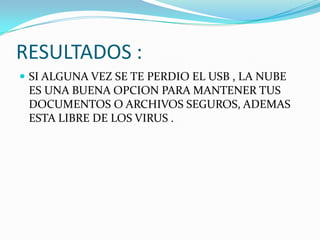 RESULTADOS :
 SI ALGUNA VEZ SE TE PERDIO EL USB , LA NUBE

ES UNA BUENA OPCION PARA MANTENER TUS
DOCUMENTOS O ARCHIVOS SEGUROS, ADEMAS
ESTA LIBRE DE LOS VIRUS .

 