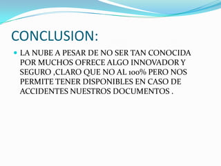 CONCLUSION:
 LA NUBE A PESAR DE NO SER TAN CONOCIDA

POR MUCHOS OFRECE ALGO INNOVADOR Y
SEGURO ,CLARO QUE NO AL 100% PERO NOS
PERMITE TENER DISPONIBLES EN CASO DE
ACCIDENTES NUESTROS DOCUMENTOS .

 