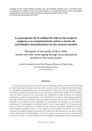 471
RIE, 2015, 33(2), 471-488
Escarbajal de Haro, Andrés; Martínez de Miguel López, Silvia Margarita; Salmerón Aroca, Juan Antonio (2015).
La percepción de la calidad de vida en las mujeres mayores y su envejecimiento activo a través de actividades
socioeducativas en los centros sociales. Revista de Investigación Educativa, 33(2), 471-488.
DOI: http://dx.doi.org/10.6018/rie.33.2.213211
La percepción de la calidad de vida en las mujeres
mayores y su envejecimiento activo a través de
actividades socioeducativas en los centros sociales
Perception of the quality of life in older
women and their active ageing through socio educational
activities in the social centers
Andrés Escarbajal de Haro, Silvia Margarita Martínez de Miguel López
y Juan Antonio Salmerón Aroca
Universidad de Murcia
Resumen
En el presente artículo se da cuenta de una investigación sobre la percepción de la calidad
de vida en las mujeres mayores usuarias de los centros sociales, y la importancia de participar
en actividades socioculturales para un envejecimiento activo, así como sus opiniones acerca
del modelo educativo más adecuado a sus intereses y motivaciones vitales. Se ha llevado a
cabo en centros sociales de los municipios que conforman el valle de Ricote de la Región
de Murcia. A todas las participantes se les administró la escala de valoración psicoafectiva
Yesavage (GDS) y el cuestionario sobre estereotipos negativos hacia la vejez CENVE. Una vez
obtenidos los resultados, fueron analizados en varios grupos de discusión. Se seleccionaron
inicialmente 77 participantes; no obstante hubo “muerte experimental” de 13 usuarias, por
lo que la muestra definitiva se conformó con 64 usuarias. El análisis estadístico se realizó
con el paquete estadístico SPSS v. 15.0. Respecto a la percepción que tienen de sí mismas
expresan un grado de satisfacción elevado con la manera en que transcurren sus vidas, aunque
existen diferencias interindividuales. En lo que concierne a la vivencia de su participación
en centros sociales, se puede señalar que las actividades socioeducativas desarrolladas hacen
 
