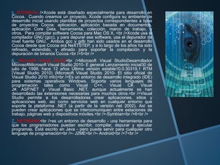 5. XCODE<br />Xcode está diseñado especialmente para desarrollo en
Cocoa. Cuando creamos un proyecto, Xcode configura su ambiente de
desarrollo inicial usando plantillas de proyectos correspondientes a tipos
de proyectos Cocoa: aplicación, aplicación basada en documentos,
aplicación Core Data, herramienta, colección, marco de trabajo, y
otros. Para compilar software Cocoa para Mac OS X, <br />Xcode usa el
compilador GNU (gcc), y para depurar ese software, usa el depurador de
nivel fuente GNU. Ambos gcc y gdb han sido usados en el desarrollo
Cocoa desde que Cocoa era NeXTSTEP, y a lo largo de los años ha sido
refinado, extendido, y afinado para soportar la compilación y la
depuración de binarios Cocoa.<br />5<br />
6. Microsoft Visual Studio<br />Microsoft Visual StudioDesarrollador
MicrosoftMicrosoft Visual Studio 2010- E general Lanzamiento inicial30 de
julio de 1998; hace 12 años Última versión estable10.0.30319.1 RTM
(Visual Studio 2010) (Microsoft Visual Studio 2010- El sitio oficial de
Visual Studio 2010 info)<br />Es un entorno de desarrollo integrado (IDE)
para sistemas operativos Windows. Soporta varios lenguajes de
programación tales como Visual C++, Visual C#, Visual
J#, ASP.NET y Visual Basic .NET, aunque actualmente se han
desarrollado las extensiones necesarias para muchos otros.<br />Visual
Studio permite a los desarrolladores crear aplicaciones, sitios y
aplicaciones web, así como servicios web en cualquier entorno que
soporte la plataforma .NET (a partir de la versión net 2002). Así se
pueden crear aplicaciones que se intercomuniquen entre estaciones de
trabajo, páginas web y dispositivos móviles.<br />-Symbian<br />6<br />
7. NETBEANS<br />es un entorno de desarrollo - una herramienta para
que los programadores puedan escribir, compilar, depurar y ejecutar
programas. Está escrito en Java - pero puede servir para cualquier otro
lenguaje de programación<br />- J2ME<br />- Android<br />7<br />
 