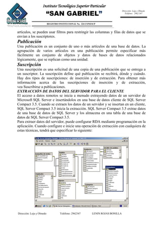 Dirección: Loja y Olmedo Teléfono: 2962347 LENIN ROJAS BONILLA
Instituto Tecnológico Superior Particular
“SAN GABRIEL”
REGISTRO INSTITUCIONAL No. 224 CONESUP
Dirección: Loja y Olmedo
Teléfono: 2962-347
artículos, se pueden usar filtros para restringir las columnas y filas de datos que se
envían a los suscriptores.
Publicación
Una publicación es un conjunto de uno o más artículos de una base de datos. La
agrupación de varios artículos en una publicación permite especificar más
fácilmente un conjunto de objetos y datos de bases de datos relacionados
lógicamente, que se replican como una unidad.
Suscripción
Una suscripción es una solicitud de una copia de una publicación que se entrega a
un suscriptor. La suscripción define qué publicación se recibirá, dónde y cuándo.
Hay dos tipos de suscripciones: de inserción y de extracción. Para obtener más
información acerca de las suscripciones de inserción y de extracción,
vea Suscribirse a publicaciones.
EXTRACCIÓN DE DATOS DEL SERVIDOR PARA EL CLIENTE
El acceso a datos remotos se inicia a menudo extrayendo datos de un servidor de
Microsoft SQL Server e insertándolos en una base de datos cliente de SQL Server
Compact 3.5. Cuando se extraen los datos de un servidor y se insertan en un cliente,
SQL Server Compact 3.5 inicia la extracción. SQL Server Compact 3.5 extrae datos
de una base de datos de SQL Server y los almacena en una tabla de una base de
datos de SQL Server Compact 3.5.
Para extraer datos del servidor, puede configurar RDA mediante programación en la
aplicación. Cuando configure e inicie una operación de extracción con cualquiera de
estas técnicas, tendrá que especificar lo siguiente:
 