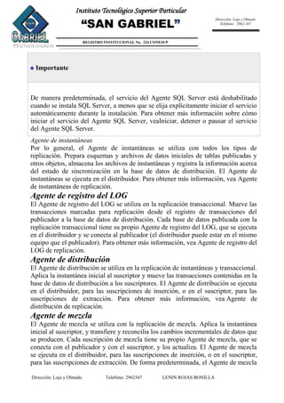 Dirección: Loja y Olmedo Teléfono: 2962347 LENIN ROJAS BONILLA
Instituto Tecnológico Superior Particular
“SAN GABRIEL”
REGISTRO INSTITUCIONAL No. 224 CONESUP
Dirección: Loja y Olmedo
Teléfono: 2962-347
Importante
De manera predeterminada, el servicio del Agente SQL Server está deshabilitado
cuando se instala SQL Server, a menos que se elija explícitamente iniciar el servicio
automáticamente durante la instalación. Para obtener más información sobre cómo
iniciar el servicio del Agente SQL Server, veaIniciar, detener o pausar el servicio
del Agente SQL Server.
Agente de instantáneas
Por lo general, el Agente de instantáneas se utiliza con todos los tipos de
replicación. Prepara esquemas y archivos de datos iniciales de tablas publicadas y
otros objetos, almacena los archivos de instantáneas y registra la información acerca
del estado de sincronización en la base de datos de distribución. El Agente de
instantáneas se ejecuta en el distribuidor. Para obtener más información, vea Agente
de instantáneas de replicación.
Agente de registro del LOG
El Agente de registro del LOG se utiliza en la replicación transaccional. Mueve las
transacciones marcadas para replicación desde el registro de transacciones del
publicador a la base de datos de distribución. Cada base de datos publicada con la
replicación transaccional tiene su propio Agente de registro del LOG, que se ejecuta
en el distribuidor y se conecta al publicador (el distribuidor puede estar en el mismo
equipo que el publicador). Para obtener más información, vea Agente de registro del
LOG de replicación.
Agente de distribución
El Agente de distribución se utiliza en la replicación de instantáneas y transaccional.
Aplica la instantánea inicial al suscriptor y mueve las transacciones contenidas en la
base de datos de distribución a los suscriptores. El Agente de distribución se ejecuta
en el distribuidor, para las suscripciones de inserción, o en el suscriptor, para las
suscripciones de extracción. Para obtener más información, vea Agente de
distribución de replicación.
Agente de mezcla
El Agente de mezcla se utiliza con la replicación de mezcla. Aplica la instantánea
inicial al suscriptor, y transfiere y reconcilia los cambios incrementales de datos que
se producen. Cada suscripción de mezcla tiene su propio Agente de mezcla, que se
conecta con el publicador y con el suscriptor, y los actualiza. El Agente de mezcla
se ejecuta en el distribuidor, para las suscripciones de inserción, o en el suscriptor,
para las suscripciones de extracción. De forma predeterminada, el Agente de mezcla
 