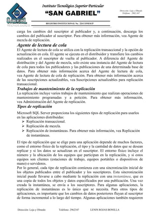 Dirección: Loja y Olmedo Teléfono: 2962347 LENIN ROJAS BONILLA
Instituto Tecnológico Superior Particular
“SAN GABRIEL”
REGISTRO INSTITUCIONAL No. 224 CONESUP
Dirección: Loja y Olmedo
Teléfono: 2962-347
carga los cambios del suscriptor al publicador y, a continuación, descarga los
cambios del publicador al suscriptor. Para obtener más información, vea Agente de
mezcla de replicación.
Agente de lectura de cola
El Agente de lectura de cola se utiliza con la replicación transaccional y la opción de
actualización en cola. El agente se ejecuta en el distribuidor y transfiere los cambios
realizados en el suscriptor de vuelta al publicador. A diferencia del Agente de
distribución y del Agente de mezcla, solo existe una instancia del Agente de lectura
de cola para todos los publicadores y las publicaciones de una determinada base de
datos. Para obtener más información acerca del Agente de lectura de cola,
vea Agente de lectura de cola de replicación. Para obtener más información acerca
de las suscripciones actualizables, vea Suscripciones actualizables para replicación
transaccional.
Trabajos de mantenimiento de la replicación
La replicación incluye varios trabajos de mantenimiento que realizan operaciones de
mantenimiento programadas y a petición. Para obtener más información,
vea Administración del Agente de replicación.
Tipos de replicación
Microsoft SQL Server proporciona los siguientes tipos de replicación para usarlos
en las aplicaciones distribuidas:
 Replicación transaccional.
 Replicación de mezcla.
 Replicación de instantáneas. Para obtener más información, vea Replicación
de instantáneas.
El tipo de replicación que se elige para una aplicación depende de muchos factores,
como el entorno físico de la replicación, el tipo y la cantidad de datos que se desean
replicar y si los datos se actualizan en el suscriptor. El entorno físico incluye el
número y la ubicación de los equipos que participan en la replicación, y si estos
equipos son clientes (estaciones de trabajo, equipos portátiles o dispositivos de
mano) o servidores.
Por lo general, cada tipo de replicación comienza con una sincronización inicial de
los objetos publicados entre el publicador y los suscriptores. Esta sincronización
inicial puede llevarse a cabo mediante la replicación con una instantánea, que es
una copia de todos los objetos y datos especificados por una publicación. Una vez
creada la instantánea, se envía a los suscriptores. Para algunas aplicaciones, la
replicación de instantáneas es lo único que se necesita. Para otros tipos de
aplicaciones, es importante que los cambios de datos posteriores fluyan al suscriptor
de forma incremental a lo largo del tiempo. Algunas aplicaciones también requieren
 