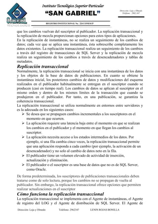 Dirección: Loja y Olmedo Teléfono: 2962347 LENIN ROJAS BONILLA
Instituto Tecnológico Superior Particular
“SAN GABRIEL”
REGISTRO INSTITUCIONAL No. 224 CONESUP
Dirección: Loja y Olmedo
Teléfono: 2962-347
que los cambios vuelvan del suscriptor al publicador. La replicación transaccional y
la replicación de mezcla proporcionan opciones para estos tipos de aplicaciones.
En la replicación de instantáneas, no se realiza un seguimiento de los cambios de
datos; cada vez que se aplica una instantánea, ésta sobrescribe completamente los
datos existentes. La replicación transaccional realiza un seguimiento de los cambios
a través del registro de transacciones de SQL Server y la replicación de mezcla
realiza un seguimiento de los cambios a través de desencadenadores y tablas de
metadatos.
Replicación transaccional
Normalmente, la replicación transaccional se inicia con una instantánea de los datos
y los objetos de la base de datos de publicaciones. En cuanto se obtiene la
instantánea inicial, los posteriores cambios de datos y modificaciones del esquema
realizados en el publicador habitualmente se entregan en el suscriptor cuando se
producen (casi en tiempo real). Los cambios de datos se aplican al suscriptor en el
mismo orden y dentro de los mismos límites de la transacción que cuando se
produjeron en el publicador. Por tanto, en una publicación, se garantiza la
coherencia transaccional.
La replicación transaccional se utiliza normalmente en entornos entre servidores y
es la adecuada en los siguientes casos:
 Se desea que se propaguen cambios incrementales a los suscriptores en el
momento en que ocurren.
 La aplicación requiere una latencia baja entre el momento en que se realizan
los cambios en el publicador y el momento en que llegan los cambios al
suscriptor.
 La aplicación necesita acceso a los estados intermedios de los datos. Por
ejemplo, si una fila cambia cinco veces, la replicación transaccional permite
que una aplicación responda a cada cambio (por ejemplo, la activación de un
desencadenador) y no solo al cambio de datos neto en la fila.
 El publicador tiene un volumen elevado de actividad de inserción,
actualización y eliminación.
 El publicador o el suscriptor es una base de datos que no es de SQL Server,
como Oracle.
De forma predeterminada, los suscriptores de publicaciones transaccionales deben
tratarse como de solo lectura, porque los cambios no se propagan de vuelta al
publicador. Sin embargo, la replicación transaccional ofrece opciones que permiten
realizar actualizaciones en el suscriptor
Cómo funciona la replicación transaccional
La replicación transaccional se implementa con el Agente de instantáneas, el Agente
de registro del LOG y el Agente de distribución de SQL Server. El Agente de
 