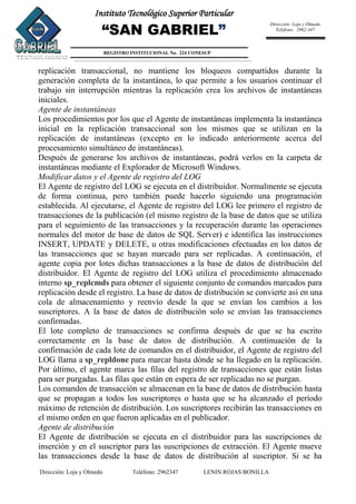 Dirección: Loja y Olmedo Teléfono: 2962347 LENIN ROJAS BONILLA
Instituto Tecnológico Superior Particular
“SAN GABRIEL”
REGISTRO INSTITUCIONAL No. 224 CONESUP
Dirección: Loja y Olmedo
Teléfono: 2962-347
replicación transaccional, no mantiene los bloqueos compartidos durante la
generación completa de la instantánea, lo que permite a los usuarios continuar el
trabajo sin interrupción mientras la replicación crea los archivos de instantáneas
iniciales.
Agente de instantáneas
Los procedimientos por los que el Agente de instantáneas implementa la instantánea
inicial en la replicación transaccional son los mismos que se utilizan en la
replicación de instantáneas (excepto en lo indicado anteriormente acerca del
procesamiento simultáneo de instantáneas).
Después de generarse los archivos de instantáneas, podrá verlos en la carpeta de
instantáneas mediante el Explorador de Microsoft Windows.
Modificar datos y el Agente de registro del LOG
El Agente de registro del LOG se ejecuta en el distribuidor. Normalmente se ejecuta
de forma continua, pero también puede hacerlo siguiendo una programación
establecida. Al ejecutarse, el Agente de registro del LOG lee primero el registro de
transacciones de la publicación (el mismo registro de la base de datos que se utiliza
para el seguimiento de las transacciones y la recuperación durante las operaciones
normales del motor de base de datos de SQL Server) e identifica las instrucciones
INSERT, UPDATE y DELETE, u otras modificaciones efectuadas en los datos de
las transacciones que se hayan marcado para ser replicadas. A continuación, el
agente copia por lotes dichas transacciones a la base de datos de distribución del
distribuidor. El Agente de registro del LOG utiliza el procedimiento almacenado
interno sp_replcmds para obtener el siguiente conjunto de comandos marcados para
replicación desde el registro. La base de datos de distribución se convierte así en una
cola de almacenamiento y reenvío desde la que se envían los cambios a los
suscriptores. A la base de datos de distribución solo se envían las transacciones
confirmadas.
El lote completo de transacciones se confirma después de que se ha escrito
correctamente en la base de datos de distribución. A continuación de la
confirmación de cada lote de comandos en el distribuidor, el Agente de registro del
LOG llama a sp_repldone para marcar hasta dónde se ha llegado en la replicación.
Por último, el agente marca las filas del registro de transacciones que están listas
para ser purgadas. Las filas que están en espera de ser replicadas no se purgan.
Los comandos de transacción se almacenan en la base de datos de distribución hasta
que se propagan a todos los suscriptores o hasta que se ha alcanzado el período
máximo de retención de distribución. Los suscriptores recibirán las transacciones en
el mismo orden en que fueron aplicadas en el publicador.
Agente de distribución
El Agente de distribución se ejecuta en el distribuidor para las suscripciones de
inserción y en el suscriptor para las suscripciones de extracción. El Agente mueve
las transacciones desde la base de datos de distribución al suscriptor. Si se ha
 