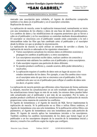 Dirección: Loja y Olmedo Teléfono: 2962347 LENIN ROJAS BONILLA
Instituto Tecnológico Superior Particular
“SAN GABRIEL”
REGISTRO INSTITUCIONAL No. 224 CONESUP
Dirección: Loja y Olmedo
Teléfono: 2962-347
marcado una suscripción para validarla, el Agente de distribución comprueba
también si los datos en el publicador y en el suscriptor coinciden.
Replicación de mezcla
La replicación de mezcla, como la replicación transaccional, normalmente se inicia
con una instantánea de los objetos y datos de una base de datos de publicaciones.
Los cambios de datos y las modificaciones de esquema posteriores que se lleven a
cabo en el publicador y en los suscriptores se controlan mediante desencadenadores.
El suscriptor se sincroniza con el publicador cuando están conectados a la red e
intercambian todas las filas que han cambiado entre el publicador y el suscriptor
desde la última vez que se produjo la sincronización.
La replicación de mezcla se suele utilizar en entornos de servidor a cliente. La
replicación de mezcla es adecuada en las siguientes situaciones:
 Varios suscriptores actualizan los mismos datos en diferentes ocasiones y
propagan los cambios al publicador y a otros suscriptores.
 Los suscriptores necesitan recibir datos, realizar cambios sin conexión y
sincronizar más adelante los cambios con el publicador y otros suscriptores.
 Cada suscriptor requiere una partición de datos diferente.
 Se pueden producir conflictos y, cuando ocurren, debe poder detectarlos y
resolverlos.
 La aplicación requiere el cambio de datos neto en lugar de acceso a los
estados intermedios de los datos. Por ejemplo, si una fila cambia cinco veces
en el suscriptor antes de que éste se sincronice con el publicador, la fila
cambiará solo una vez en el publicador para reflejar el cambio de datos neto
(es decir, el quinto valor).
La replicación de mezcla permite que diferentes sitios funcionen de forma autónoma
y, después, mezclen las actualizaciones en un solo resultado uniforme. Puesto que
las actualizaciones tienen lugar en más de un nodo, los mismos datos pueden haber
sido actualizados por el publicador y por más de un suscriptor. Por lo tanto, se
pueden producir conflictos al mezclar las actualizaciones y la replicación de mezcla
proporciona varias maneras de controlar los conflictos.
El Agente de instantáneas y el Agente de mezcla de SQL Server implementan la
replicación de mezcla. Si la publicación no se filtra o utiliza filtros estáticos, el
Agente de instantáneas crea una sola instantánea. Si la publicación utiliza filtros con
parámetros, el Agente de instantáneas crea una instantánea para cada partición de
datos. El Agente de mezcla aplica las instantáneas iniciales a los suscriptores.
También combina los cambios incrementales de los datos que tienen lugar en el
publicador o en los suscriptores después de la creación de la instantánea inicial y
detecta y resuelve los conflictos según las reglas que configure.
 