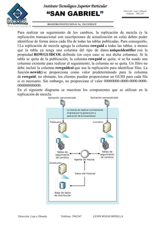 Dirección: Loja y Olmedo Teléfono: 2962347 LENIN ROJAS BONILLA
Instituto Tecnológico Superior Particular
“SAN GABRIEL”
REGISTRO INSTITUCIONAL No. 224 CONESUP
Dirección: Loja y Olmedo
Teléfono: 2962-347
Para realizar un seguimiento de los cambios, la replicación de mezcla (y la
replicación transaccional con suscripciones de actualización en cola) deben poder
identificar de forma única cada fila de todas las tablas publicadas. Para conseguirlo,
l.La replicación de mezcla agrega la columna rowguid a todas las tablas, a menos
que la tabla ya tenga una columna del tipo de datos uniqueidentifier con la
propiedad ROWGUIDCOL definida (en cuyo caso se usa dicha columna). Si la
tabla se quita de la publicación, la columna rowguid se quita; si se ha usado una
columna existente para realizar el seguimiento, la columna no se quita. Un filtro no
debe incluir la columna rowguidcol que usa la replicación para identificar filas. La
función newid() se proporciona como valor predeterminado para la columna
de rowguid; no obstante, los clientes pueden proporcionar un GUID para cada fila
si es necesario. Sin embargo, no proporcione el valor 00000000-0000-0000-0000-
000000000000.
En el siguiente diagrama se muestran los componentes que se utilizan en la
replicación de mezcla.
 