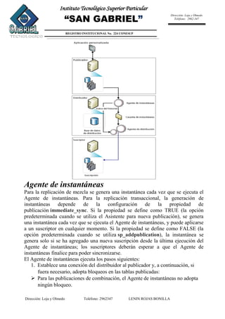 Dirección: Loja y Olmedo Teléfono: 2962347 LENIN ROJAS BONILLA
Instituto Tecnológico Superior Particular
“SAN GABRIEL”
REGISTRO INSTITUCIONAL No. 224 CONESUP
Dirección: Loja y Olmedo
Teléfono: 2962-347
Agente de instantáneas
Para la replicación de mezcla se genera una instantánea cada vez que se ejecuta el
Agente de instantáneas. Para la replicación transaccional, la generación de
instantáneas depende de la configuración de la propiedad de
publicación immediate_sync. Si la propiedad se define como TRUE (la opción
predeterminada cuando se utiliza el Asistente para nueva publicación), se genera
una instantánea cada vez que se ejecuta el Agente de instantáneas, y puede aplicarse
a un suscriptor en cualquier momento. Si la propiedad se define como FALSE (la
opción predeterminada cuando se utiliza sp_addpublication), la instantánea se
genera solo si se ha agregado una nueva suscripción desde la última ejecución del
Agente de instantáneas; los suscriptores deberán esperar a que el Agente de
instantáneas finalice para poder sincronizarse.
El Agente de instantáneas ejecuta los pasos siguientes:
1. Establece una conexión del distribuidor al publicador y, a continuación, si
fuera necesario, adopta bloqueos en las tablas publicadas:
 Para las publicaciones de combinación, el Agente de instantáneas no adopta
ningún bloqueo.
 