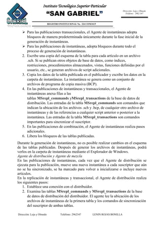 Dirección: Loja y Olmedo Teléfono: 2962347 LENIN ROJAS BONILLA
Instituto Tecnológico Superior Particular
“SAN GABRIEL”
REGISTRO INSTITUCIONAL No. 224 CONESUP
Dirección: Loja y Olmedo
Teléfono: 2962-347
 Para las publicaciones transaccionales, el Agente de instantáneas adopta
bloqueos de manera predeterminada únicamente durante la fase inicial de la
generación de instantáneas.
 Para las publicaciones de instantáneas, adopta bloqueos durante todo el
proceso de generación de instantáneas.
2. Escribe una copia del esquema de la tabla para cada artículo en un archivo
.sch. Si se publican otros objetos de base de datos, como índices,
restricciones, procedimientos almacenados, vistas, funciones definidas por el
usuario, etc., se generan archivos de script adicionales.
3. Copia los datos de la tabla publicada en el publicador y escribe los datos en la
carpeta de instantáneas. La instantánea se genera como un conjunto de
archivos de programa de copia masiva (BCP).
4. En las publicaciones de instantáneas y transaccionales, el Agente de
instantáneas anexa filas a las
tablas MSrepl_commands yMSrepl_transactions de la base de datos de
distribución. Las entradas de la tabla MSrepl_commands son comandos que
indican la ubicación de los archivos .sch y .bcp, de cualquier otro archivo de
instantáneas y de las referencias a cualquier script anterior o posterior a la
instantánea. Las entradas de la tabla MSrepl_transactions son comandos
importantes para sincronizar el suscriptor.
5. En las publicaciones de combinación, el Agente de instantáneas realiza pasos
adicionales.
6. Libera los bloqueos de las tablas publicadas.
Durante la generación de instantáneas, no es posible realizar cambios en el esquema
de las tablas publicadas. Después de generar los archivos de instantáneas, podrá
verlos en la carpeta de instantáneas mediante el Explorador de Windows.
Agente de distribución y Agente de mezcla
En las publicaciones de instantáneas, cada vez que el Agente de distribución se
ejecuta para la publicación, mueve una nueva instantánea a cada suscriptor que aún
no se ha sincronizado, se ha marcado para volver a inicializarse o incluye nuevos
artículos.
En la replicación de instantáneas y transaccional, el Agente de distribución realiza
los siguientes pasos:
1. Establece una conexión con el distribuidor.
2. Examina las tablas MSrepl_commands y MSrepl_transactions de la base
de datos de distribución del distribuidor. El agente lee la ubicación de los
archivos de instantáneas de la primera tabla y los comandos de sincronización
del suscriptor de ambas tablas.
 