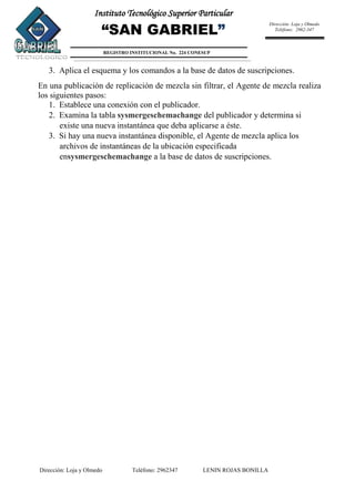 Dirección: Loja y Olmedo Teléfono: 2962347 LENIN ROJAS BONILLA
Instituto Tecnológico Superior Particular
“SAN GABRIEL”
REGISTRO INSTITUCIONAL No. 224 CONESUP
Dirección: Loja y Olmedo
Teléfono: 2962-347
3. Aplica el esquema y los comandos a la base de datos de suscripciones.
En una publicación de replicación de mezcla sin filtrar, el Agente de mezcla realiza
los siguientes pasos:
1. Establece una conexión con el publicador.
2. Examina la tabla sysmergeschemachange del publicador y determina si
existe una nueva instantánea que deba aplicarse a éste.
3. Si hay una nueva instantánea disponible, el Agente de mezcla aplica los
archivos de instantáneas de la ubicación especificada
ensysmergeschemachange a la base de datos de suscripciones.
 