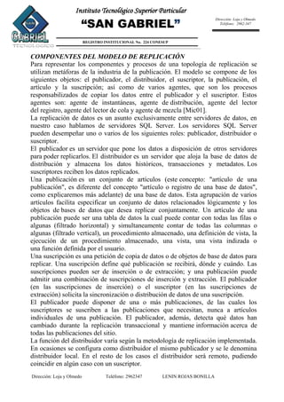 Dirección: Loja y Olmedo Teléfono: 2962347 LENIN ROJAS BONILLA
Instituto Tecnológico Superior Particular
“SAN GABRIEL”
REGISTRO INSTITUCIONAL No. 224 CONESUP
Dirección: Loja y Olmedo
Teléfono: 2962-347
COMPONENTES DEL MODELO DE REPLICACIÓN
Para representar los componentes y procesos de una topología de replicación se
utilizan metáforas de la industria de la publicación. El modelo se compone de los
siguientes objetos: el publicador, el distribuidor, el suscriptor, la publicación, el
artículo y la suscripción; así como de varios agentes, que son los procesos
responsabilizados de copiar los datos entre el publicador y el suscriptor. Estos
agentes son: agente de instantáneas, agente de distribución, agente del lector
del registro, agente del lector de cola y agente de mezcla [Mic01].
La replicación de datos es un asunto exclusivamente entre servidores de datos, en
nuestro caso hablamos de servidores SQL Server. Los servidores SQL Server
pueden desempeñar uno o varios de los siguientes roles: publicador, distribuidor o
suscriptor.
El publicador es un servidor que pone los datos a disposición de otros servidores
para poder replicarlos. El distribuidor es un servidor que aloja la base de datos de
distribución y almacena los datos históricos, transacciones y metadatos. Los
suscriptores reciben los datos replicados.
Una publicación es un conjunto de artículos (este concepto: "artículo de una
publicación", es diferente del concepto "artículo o registro de una base de datos",
como explicaremos más adelante) de una base de datos. Esta agrupación de varios
artículos facilita especificar un conjunto de datos relacionados lógicamente y los
objetos de bases de datos que desea replicar conjuntamente. Un artículo de una
publicación puede ser una tabla de datos la cual puede contar con todas las filas o
algunas (filtrado horizontal) y simultaneamente contar de todas las columnas o
algunas (filtrado vertical), un procedimiento almacenado, una definición de vista, la
ejecución de un procedimiento almacenado, una vista, una vista indizada o
una función definida por el usuario.
Una suscripción es una petición de copia de datos o de objetos de base de datos para
replicar. Una suscripción define qué publicación se recibirá, dónde y cuándo. Las
suscripciones pueden ser de inserción o de extracción; y una publicación puede
admitir una combinación de suscripciones de inserción y extracción. El publicador
(en las suscripciones de inserción) o el suscriptor (en las suscripciones de
extracción) solicita la sincronización o distribución de datos de una suscripción.
El publicador puede disponer de una o más publicaciones, de las cuales los
suscriptores se suscriben a las publicaciones que necesitan, nunca a artículos
individuales de una publicación. El publicador, además, detecta qué datos han
cambiado durante la replicación transaccional y mantiene información acerca de
todas las publicaciones del sitio.
La función del distribuidor varía según la metodología de replicación implementada.
En ocasiones se configura como distribuidor el mismo publicador y se le denomina
distribuidor local. En el resto de los casos el distribuidor será remoto, pudiendo
coincidir en algún caso con un suscriptor.
 
