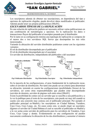 Dirección: Loja y Olmedo Teléfono: 2962347 LENIN ROJAS BONILLA
Instituto Tecnológico Superior Particular
“SAN GABRIEL”
REGISTRO INSTITUCIONAL No. 224 CONESUP
Dirección: Loja y Olmedo
Teléfono: 2962-347
Los suscriptores además de obtener sus suscripciones, en dependencia del tipo y
opciones de replicación elegidas, puede devolver datos modificados al publicador.
Además puede tener sus propias publicaciones [Mic01].
ESCENARIOS TÍPICOS DE LA REPLICACIÓN
En una solución de replicación pudiera ser necesario utilizar varias publicaciones en
una combinación de metodologías y opciones. En la replicación los datos o
transacciones fluyen del publicador al suscriptor pasando por el distribuidor.
Por lo tanto en su configuración mínima una topología de replicación se compone de
al menos dos o tres servidores SQL Server que desempeñan los tres roles
mencionados.
Variando la ubicación del servidor distribuidor podríamos contar con las siguientes
variantes:
El rol de distribuidor desempeñado por el publicador
El rol de distribuidor desempeñado por el suscriptor
Un servidor de distribución, independiente del publicador y del suscriptor
Fig.1 Publicador-Distribuidor Fig.2 Distribuidor-Suscriptor Fig. 3 Distribuidor independiente
En la mayoría de las configuraciones, el peso fundamental de la replicación recae,
sobre el servidor de distribución. Por tanto éste puede ser un criterio para determinar
su ubicación, teniendo en cuenta las configuraciones (posibilidades físicas) de los
servidores, así como otras responsabilidades que pueden estar desempeñando
(servidor de dominio, servidor de páginas web entre otras) [Mic01].
Existe la posibilidad de contar con un servidor que se suscriba a una publicación y a
la vez la publique para el resto de los suscriptores, esto puede ser muy útil cuando se
cuente con una conexión muy costosa con el publicador principal. Por ejemplo el
publicador principal en Madrid y los suscriptores en Ciudad Habana, Varadero,
Cayo Coco, Cayo Largo, etc. En casos como este, se puede elegir un suscriptor,
digamos el servidor de Ciudad Habana el cual se suscribe al publicador en Madrid y
a la vez actúa como servidor de publicación para los servidores de Varadero, Cayo
Coco, Cayo Largo y demás. Evidentemente en una configuración tal pueden
nuevamente combinarse la ubicación de los dos distribuidores y aumentar el número
 
