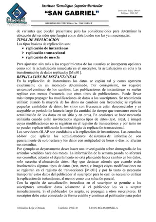 Dirección: Loja y Olmedo Teléfono: 2962347 LENIN ROJAS BONILLA
Instituto Tecnológico Superior Particular
“SAN GABRIEL”
REGISTRO INSTITUCIONAL No. 224 CONESUP
Dirección: Loja y Olmedo
Teléfono: 2962-347
de variantes que pueden presentarse pero las consideraciones para determinar la
ubicación del servidor que fungirá como distribuidor son las ya mencionadas.
TIPOS DE REPLICACIÓN
Los tipos básicos de replicación son:
 replicación de instantáneas
 replicación transaccional
 replicación de mezcla
Para ajustarse aún más a los requerimientos de los usuarios se incorporan opciones
como son la actualización inmediata en el suscriptor, la actualización en cola y la
transformación de datos replicados [Mic01].
REPLICACIÓN DE INSTANTÁNEAS
En la replicación de instantáneas los datos se copian tal y como aparecen
exactamente en un momento determinado. Por consiguiente, no requiere
un control continuo de los cambios. Las publicaciones de instantáneas se suelen
replicar con menos frecuencia que otros tipos de publicaciones. Puede llevar
más tiempo propagar las modificaciones de datos a los suscriptores. Se recomienda
utilizar: cuando la mayoría de los datos no cambian con frecuencia; se replican
pequeñas cantidades de datos; los sitios con frecuencia están desconectados y es
aceptable un periodo de latencia largo (la cantidad de tiempo que transcurre entre la
actualización de los datos en un sitio y en otro). En ocasiones se hace necesario
utilizarla cuando están involucrados algunos tipos de datos (text, ntext, e image)
cuyas modificaciones no se registran en el registro de transacciones y por tanto no
se pueden replicar utilizando la metodología de replicación transaccional.
Los servidores OLAP son candidatos a la replicación de instantáneas. Las consultas
ad-hoc que aplican los administradores de sistemas de información son
generalmente de solo lectura y los datos con antigüedad de horas o días no afectan
sus consultas.
Por ejemplo un departamento desea hacer una investigación sobre demografía de los
artículos vendidos hace dos meses. La información de la semana pasada no afectará
sus consultas; además el departamento no está planeando hacer cambio en los datos,
solo necesita el almacén de datos. Hay que destacar además que cuando están
involucrados algunos tipos de datos (text, ntext, e image) cuyas modificaciones no
se registran en el registro de transacciones [Mic01] y por lo tanto es necesario
transportar estos datos del publicador al suscriptor para lo cual es necesario utilizar
la replicación de instantáneas, al menos como una solución parcial.
Con la opción de actualización inmediata en el suscriptor se permite a los
suscriptores actualizar datos solamente si el publicador los va a aceptar
inmediatamente. Si el publicador los acepta, se propagan a otros suscriptores. El
suscriptor debe estar conectado de forma estable y continua al publicador para poder
 