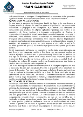 Dirección: Loja y Olmedo Teléfono: 2962347 LENIN ROJAS BONILLA
Instituto Tecnológico Superior Particular
“SAN GABRIEL”
REGISTRO INSTITUCIONAL No. 224 CONESUP
Dirección: Loja y Olmedo
Teléfono: 2962-347
realizar cambios en el suscriptor. Esta opción es útil en escenarios en los que tienen
lugar unas cuantas modificaciones ocasionales en los servidores suscriptor.
REPLICACIÓN TRANSACCIONAL
En este caso se propaga una instantánea inicial de datos a los suscriptores, y
después, cuando se efectúan las modificaciones en el publicador, las transacciones
individuales se propagan a los suscriptores. SQL Server 2000 almacena las
transacciones que afectan a los objetos replicados y propaga esos cambios a los
suscriptores de forma continua o a intervalos programados. Al finalizar la
propagación de los cambios, todos los suscriptores tendrán los mismos valoresque el
publicador. Suele utilizarse cuando: se desea que las modificaciones de datos se
propaguen a los suscriptores, normalmente pocos segundos después de producirse;
se necesita que las transacciones sean atómicas, que se apliquen todas o ninguna al
suscriptor; los suscriptores se conectan en su mayoría al publicador; su aplicación
no puede permitir un periodo de latencia largo para los suscriptores que reciban
cambios.
Es útil en escenarios en los que los suscriptores pueden tratar a sus datos como de
sólo lectura, pere necesitan cambios a los datos con una cantidad mínima de
latencia. Ejemplo: un sistema para el procesamiento y distribución de pedidos. En
este tipo de escenario, podría tener varios publicadores recibiendo pedidos de
mercancías. Estos pedidos se replican entonces a un almacén central donde se
despachan los pedidos. El almacén puede tratar los datos como de sólo lectura y
requiere nueva información en forma periódica.
Con el uso de la opción de atualización inmediata en el suscriptor se pierde aún más
la autonomía de sitio, pero se reduce el tiempo en el cual los sitios actualizan sus
copias de los datos. Para hacer modificaciones en la base de datos del suscriptor
éstas se realizan (o intentan) también en la base de datos publicador en una
confirmación de dos fases (2PC) por lo que si su modificación se confirma indica
que es válida y luego en cuestión de minutos, o según laplanificación hecha, estos
cambios son duplicados a las demás bases de datos suscriptoras.
REPLICACIÓN DE MEZCLA
Permite que varios sitios funcionen en línea o desconectados de manera autónoma, y
mezclar más adelante las modificaciones de datos realizadas en un resultado único y
uniforme. La instantánea inicial se aplica a los suscriptores; a continuación SQL
Server 2000 hace un seguimiento de los cambios realizados en los datos publicados
en el publicador y en los suscriptores. Los datos se sincronizan entre los servidores a
una hora programada o a petición. Las actualizaciones se realizan de manera
independiente, sin protocolo de confirmación, en más de un servidor, así el
publicador o más de un suscriptor pueden haber actualizado los mismos datos. Por
lo tanto, pueden producirse conflictos al mezclar las modificaciones de datos.
Cuando se produce un conflicto, el Agente de mezcla invoca una resolución para
determinar qué datos se aceptarán y se propagarán a otros sitios. Es útil cuando:
 