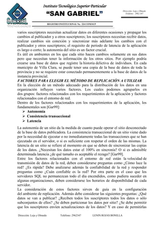 Dirección: Loja y Olmedo Teléfono: 2962347 LENIN ROJAS BONILLA
Instituto Tecnológico Superior Particular
“SAN GABRIEL”
REGISTRO INSTITUCIONAL No. 224 CONESUP
Dirección: Loja y Olmedo
Teléfono: 2962-347
varios suscriptores necesitan actualizar datos en diferentes ocasiones y propagar los
cambios al publicador y a otros suscriptores; los suscriptores necesitan recibir datos,
realizar cambios sin conexión y sincronizar más adelante los cambios con el
publicador y otros suscriptores; el requisito de periodo de latencia de la aplicación
es largo o corto; la autonomía del sitio es un factor crucial.
Es útil en ambientes en los que cada sitio hacen cambios solamente en sus datos
pero que necesitan tener la información de los otros sitios. Por ejemplo podría
crearse una base de datos que registre la historia delictiva de individuos. En cada
municipio de Villa Clara, se puede tener una copia de la base de datos de toda la
provincia y no se requiere estar conectado permanentemente a la base de datos de la
instancia provincial.
FACTORES PARA ELEGIR EL MÉTODO DE REPLICACIÓN A UTILIZAR
En la elección de un método adecuado para la distribución de los datos en una
organización influyen varios factores. Los cuales podemos agruparlos en
dos grupos: factores relacionados con los requerimientos de la aplicación y factores
relacionados con el entorno de red.
Dentro de los factores relacionados con los requerimientos de la aplicación, los
fundamentales son [Gar99]:
 Autonomía
 Consistencia transaccional
 Latencia
La autonomía de un sitio da la medida de cuanto puede operar el sitio desconectado
de la base de datos publicadora. La consistencia transaccional de un sitio viene dado
por la necesidad de ejecutar o no inmediatamente todas las transacciones que se han
ejecutado en el servidor, o si es suficiente con respetar el orden de las mismas. La
latencia de un sitio se refiere al momento en que se deben de sincronizar las copias
de los datos. ¿Necesitan los datos estar el 100% en sincronía? O si es admisible
determinada latencia ¿de qué tamaño es aceptable el rezago? [Gar99].
Entre los factores relacionados con el entorno de red están la velocidad de
transmisión de datos de la red, deben considerarse preguntas como ¿Cómo luce la
red? ¿Es rápida? Debe analizarse además la confiabilidad de la red y responder
preguntas como ¿Cuán confiable es la red? Por otra parte en el caso que los
servidores SQL no permanezcan todo el día encendidos, como pudiera suceder en
algunas organizaciones, deben considerarse los horarios de disponibilidad de cada
servidor.
La consideración de estos factores sirven de guía en la configuración
del ambiente de replicación. Además debe considerar las siguientes preguntas: ¿Qué
datos se van a publicar? ¿Reciben todos los suscriptores todos los datos o sólo
subconjuntos de ellos? ¿Se deben particionar los datos por sitio? ¿Se debe permitir
que los suscriptores envíen actualizaciones de los datos? Y en caso de permitirlas
 