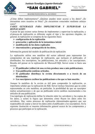 Dirección: Loja y Olmedo Teléfono: 2962347 LENIN ROJAS BONILLA
Instituto Tecnológico Superior Particular
“SAN GABRIEL”
REGISTRO INSTITUCIONAL No. 224 CONESUP
Dirección: Loja y Olmedo
Teléfono: 2962-347
¿Cómo deben implementarse? ¿Quiénes pueden tener acceso a los datos? ¿Se
encuentran estos usuarios en línea? ¿Se encuentran conectados mediante enlaces
caros?
FASES GENERALES PARA IMPLEMENTAR Y SUPERVISAR LA
REPLICACIÓN
A pesar de que existen varias formas de implementar y supervisar la replicación, y
el proceso de replicación es diferente según el tipo y las opciones elegidas, en
general, la replicación se compone de las siguientes fases:
 configuración de la replicación
 generación y aplicación de la instantánea inicial
 modificación de los datos replicados
 sincronización y propagación de los datos.
Información general del modelo de publicación de replicación
La replicación utiliza una metáfora del sector editorial para representar los
componentes de una topología de replicación, que incluyen el publicador, el
distribuidor, los suscriptores, las publicaciones, los artículos y las suscripciones.
Resulta útil pensar en la replicación de Microsoft SQL Server como si fuera una
revista:
 El publicador (editor) de una revista produce una o más publicaciones.
 Una publicación contiene artículos.
 El publicador distribuye la revista directamente o a través de un
distribuidor.
 Los suscriptores reciben las publicaciones a las que se han suscrito.
Aunque la metáfora de la revista es útil para comprender la replicación, es
importante señalar que la replicación de SQL Server incluye funciones que no están
representadas en esta metáfora, en particular, la posibilidad de que un suscriptor
realice actualizaciones y de que un publicador envíe cambios incrementales a los
artículos de una publicación.
Una topología de replicación define la relación entre los servidores y las copias de
los datos, y aclara la lógica que determina cómo fluyen los datos entre los
servidores. Hay varios procesos de replicación (denominados agentes) que son
responsables de copiar y mover los datos entre el publicador y los suscriptores. En la
siguiente ilustración se muestra información general acerca de los componentes y
procesos que participan en la replicación.
 