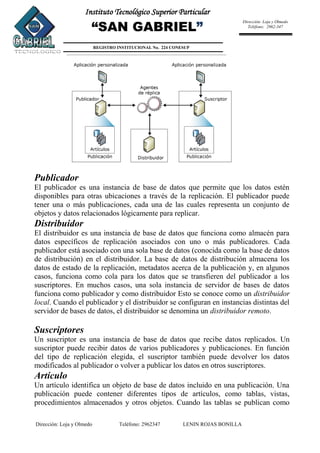 Dirección: Loja y Olmedo Teléfono: 2962347 LENIN ROJAS BONILLA
Instituto Tecnológico Superior Particular
“SAN GABRIEL”
REGISTRO INSTITUCIONAL No. 224 CONESUP
Dirección: Loja y Olmedo
Teléfono: 2962-347
Publicador
El publicador es una instancia de base de datos que permite que los datos estén
disponibles para otras ubicaciones a través de la replicación. El publicador puede
tener una o más publicaciones, cada una de las cuales representa un conjunto de
objetos y datos relacionados lógicamente para replicar.
Distribuidor
El distribuidor es una instancia de base de datos que funciona como almacén para
datos específicos de replicación asociados con uno o más publicadores. Cada
publicador está asociado con una sola base de datos (conocida como la base de datos
de distribución) en el distribuidor. La base de datos de distribución almacena los
datos de estado de la replicación, metadatos acerca de la publicación y, en algunos
casos, funciona como cola para los datos que se transfieren del publicador a los
suscriptores. En muchos casos, una sola instancia de servidor de bases de datos
funciona como publicador y como distribuidor Esto se conoce como un distribuidor
local. Cuando el publicador y el distribuidor se configuran en instancias distintas del
servidor de bases de datos, el distribuidor se denomina un distribuidor remoto.
Suscriptores
Un suscriptor es una instancia de base de datos que recibe datos replicados. Un
suscriptor puede recibir datos de varios publicadores y publicaciones. En función
del tipo de replicación elegida, el suscriptor también puede devolver los datos
modificados al publicador o volver a publicar los datos en otros suscriptores.
Artículo
Un artículo identifica un objeto de base de datos incluido en una publicación. Una
publicación puede contener diferentes tipos de artículos, como tablas, vistas,
procedimientos almacenados y otros objetos. Cuando las tablas se publican como
 