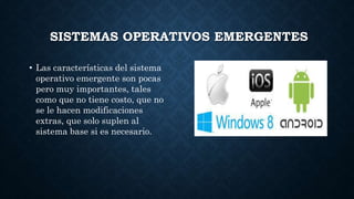 SISTEMAS OPERATIVOS EMERGENTES
• Las características del sistema
operativo emergente son pocas
pero muy importantes, tales
como que no tiene costo, que no
se le hacen modificaciones
extras, que solo suplen al
sistema base si es necesario.
•
 
