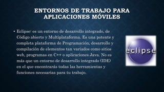 ENTORNOS DE TRABAJO PARA
APLICACIONES MÓVILES
• Eclipse: es un entorno de desarrollo integrado, de
Código abierto y Multiplataforma. Es una potente y
completa plataforma de Programación, desarrollo y
compilación de elementos tan variados como sitios
web, programas en C++ o aplicaciones Java. No es
más que un entorno de desarrollo integrado (IDE)
en el que encontrarás todas las herramientas y
funciones necesarias para tu trabajo.
 