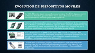 EVOLUCIÓN DE DISPOSITIVOS MÓVILES
En 1996, Motorola siguió innovando con su terminal StarTAC, el primer móvil
en formato clamshell, que se doblaba por la mitad, haciendo del mismo un
teléfono realmente compacto para ser transportado.
Internet móvil comenzaba a nacer y con ello estamos hablando de las conexiones
WAP (Wireless Application Protocol), algo que Nokia comenzó a implementar en
sus terminales en 1999 , en particular con su Nokia 7110, conocido por ser el
móvil que publicitaron en la primera película de la saga Matrix.
Pese a haber nacido en 1999, no fue hasta 2002 cuando la compañía RIM,
“culpable” de los conocidos terminales BlackBerry, comenzó a despegar. Fue ese
año cuando presentó su BlackBerry 5810, el primer modelo de la serie
BlackBerry en integrar soporte de datos móvil.
Corría el año 2004 cuando Motorola volvió a innovar en el mercado con su
terminal Razr V3, un móvil delgado, clamshell con una gran pantalla y un
innovador teclado plano, sin teclas individuales, cámara y funcionalidades
multimedia.
 