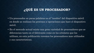 ¿QUÉ ES UN PROCESADOR?
• Un procesador en pocas palabras es el "cerebro" del dispositivo móvil
en donde se realizan los procesos u operaciones que hace el dispositivo
móvil.
• En el mercado actual existe una gran variedad de procesadores que se
diferencian tanto en el fabricante como en los celulares que los
utilizan, en esta publicación veremos los procesadores mas utilizados
y sus características.
 