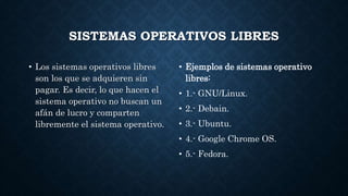SISTEMAS OPERATIVOS LIBRES
• Los sistemas operativos libres
son los que se adquieren sin
pagar. Es decir, lo que hacen el
sistema operativo no buscan un
afán de lucro y comparten
libremente el sistema operativo.
• Ejemplos de sistemas operativo
libres:
• 1.- GNU/Linux.
• 2.- Debain.
• 3.- Ubuntu.
• 4.- Google Chrome OS.
• 5.- Fedora.
 