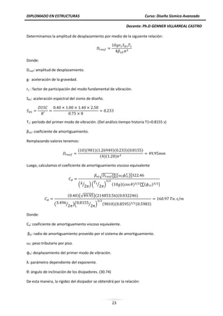 DIPLOMADO EN ESTRUCTURAS Curso: Diseño Sísmico Avanzado
Docente: Ph.D GENNER VILLARREAL CASTRO
23
Determinamos la amplitud de desplazamiento por medio de la siguiente relación:
Donde:
Droof: amplitud de desplazamiento.
g: aceleración de la gravedad.
r1 : factor de participación del modo fundamental de vibración.
Sd1: aceleración espectral del sismo de diseño.
T1: período del primer modo de vibración. (Del análisis tiempo historia T1=0.8155 s)
β1D: coeficiente de amortiguamiento.
Remplazando valores tenemos:
( )( )( )( )( )
( )( )
Luego, calculamos el coeficiente de amortiguamiento viscoso equivalente
√ [∑( )]
( ⁄ ) ( ⁄ ) ( )( ) [∑( ) ]
( )(√ )( )( )
( ⁄ )( ⁄ ) ( )( ) ( )
Donde:
Cd: coeficiente de amortiguamiento viscoso equivalente.
βvi: radio de amortiguamiento proveído por el sistema de amortiguamiento.
ωi: peso tributario por piso.
ϕrl: desplazamiento del primer modo de vibración.
λ: parámetro dependiente del exponente.
θ: ángulo de inclinación de los disipadores. (30.74)
De esta manera, la rigidez del disipador se obtendrá por la relación:
 