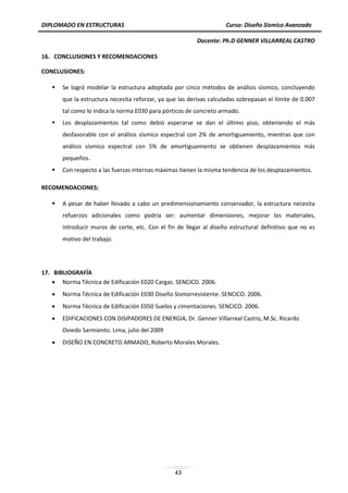 DIPLOMADO EN ESTRUCTURAS Curso: Diseño Sísmico Avanzado
Docente: Ph.D GENNER VILLARREAL CASTRO
43
16. CONCLUSIONES Y RECOMENDACIONES
CONCLUSIONES:
 Se logró modelar la estructura adoptada por cinco métodos de análisis sísmico, concluyendo
que la estructura necesita reforzar, ya que las derivas calculadas sobrepasan el límite de 0.007
tal como lo indica la norma E030 para pórticos de concreto armado.
 Los desplazamientos tal como debió esperarse se dan el último piso, obteniendo el más
desfavorable con el análisis sísmico espectral con 2% de amortiguamiento, mientras que con
análisis sísmico espectral con 5% de amortiguamiento se obtienen desplazamientos más
pequeños.
 Con respecto a las fuerzas internas máximas tienen la misma tendencia de los desplazamientos.
RECOMENDACIONES:
 A pesar de haber llevado a cabo un predimensionamiento conservador, la estructura necesita
refuerzos adicionales como podría ser: aumentar dimensiones, mejorar los materiales,
introducir muros de corte, etc. Con el fin de llegar al diseño estructural definitivo que no es
motivo del trabajo.
17. BIBLIOGRAFÍA
 Norma Técnica de Edificación E020 Cargas. SENCICO. 2006.
 Norma Técnica de Edificación E030 Diseño Sismorresistente. SENCICO. 2006.
 Norma Técnica de Edificación E050 Suelos y cimentaciones. SENCICO. 2006.
 EDIFICACIONES CON DISIPADORES DE ENERGIA, Dr. Genner Villarreal Castro, M.Sc. Ricardo
Oviedo Sarmiento. Lima, julio del 2009
 DISEÑO EN CONCRETO ARMADO, Roberto Morales Morales.
 