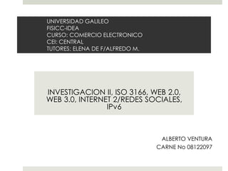 UNIVERSIDAD GALILEO
FISICC-IDEA
CURSO: COMERCIO ELECTRONICO
CEI: CENTRAL
TUTORES: ELENA DE F/ALFREDO M.




INVESTIGACION II, ISO 3166, WEB 2.0,
WEB 3.0, INTERNET 2/REDES SOCIALES,
                IPv6



                                  ALBERTO VENTURA
                                 CARNE No 08122097
 