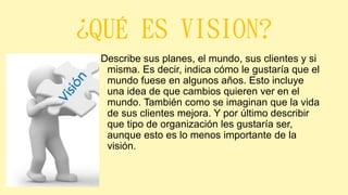 ¿QUÉ ES VISION?
Describe sus planes, el mundo, sus clientes y si
misma. Es decir, indica cómo le gustaría que el
mundo fuese en algunos años. Esto incluye
una idea de que cambios quieren ver en el
mundo. También como se imaginan que la vida
de sus clientes mejora. Y por último describir
que tipo de organización les gustaría ser,
aunque esto es lo menos importante de la
visión.
 