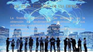 ¿CUÁL ES LA FINALIDAD DE UNA EMPRESA?
La finalidad primordial de las empresas es la
obtención de rendimientos económicos por sus
actividades productivas o de servicios.
Sin embargo, maximizar los resultados económicos
no es el único propósito, ya
que ello podría hacer peligrar su supervivencia.
 
