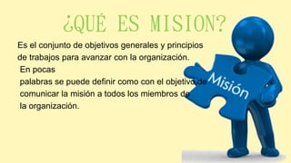 ¿QUÉ ES MISION?
Es el conjunto de objetivos generales y principios
de trabajos para avanzar con la organización.
En pocas
palabras se puede definir como con el objetivo de
comunicar la misión a todos los miembros de
la organización.
 