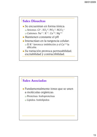 06/01/2009




Sales Disueltas
 Se encuentran en forma iónica:
  Aniones: Cl-1, SO4-2, PO4-3, HCO3-1
  Cationes: Na+1, K+1, Ca+2, Mg+2
 Mantienen constante el pH
 Interactúan en la turgencia celular:
  El K+ favorece imbibición y el Ca+2 la
  dificulta.
 Su variación provoca permeabilidad,
 excitabilidad y contractibilidad.




Sales Asociadas

 Fundamentalmente iones que se unen
 a moléculas orgánicas:
  Proteínas: fosfoproteínas
  Lípidos: fosfolípidos




                                                  13
 