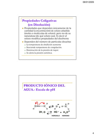 06/01/2009




Propiedades Coligativas
   (en Disolución)
 Propiedades que dependen únicamente de la
 cantidad (concentración) de soluto añadida
 (moles o moléculas de soluto), pero no de su
 naturaleza (de qué soluto sea). Es decir el
 soluto modifica propiedades del disolvente
 Dependen del número de partículas disueltas
  La temperatura de ebullición aumenta
  Desciende temperatura de congelación.
  Disminución de la presión de vapor.
  Se eleva la presión osmótica.




PRODUCTO IÓNICO DEL
AGUA.-
AGUA.- Escala de pH




                            HIDROXILO     HIDRONIO




                                                             4
 