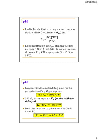 06/01/2009




pH

La disolución iónica del agua es un proceso
de equilibrio. Su constante (keq) es:
                     [H + ] [OH − ]
              k eq =
                       [H 2O ]
La concentración de H2O en agua pura es
elevada (1000/18=55,5M) y la concentración
de iones H+ y OH- es pequeña (1 x 10-7M a
25°C).




pH
La concentración molar del agua no cambia
por su ionización y Keq se expresa:
             55,5 Keq = [H+] [OH-]
55,5 Keq se sustituye por Kw (producto iónico
del agua).
           Kw (25°C) = 1,0 x 10-14
Base para la escala de pH (concentración de
iones H+)
        [H+] = [OH-] = 1,0 x 10-7M




                                                        5
 
