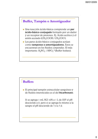 06/01/2009




Buffer, Tampón o Amortiguador

 Una reacción ácido-básica comprende un par
 ácido-básico conjugado formado por un dador
 y un receptor de protones. Ej. Ácido acético y el
 anión acetado (CH3COOH / CH3COO-).
 Los pares ácido-básico conjugados actúan
 como tampones o amortiguadores. Estos se
 encuentran en los fluidos corporales. El más
 importante: H2PO4- / HPO4-2 (Buffer fosfato).




Buffers

 El principal tampón extracelular sanguíneo y
 de fluidos intersticiales es el del bicarbonato.

 Si se agrega 1 mL HCl 10N a 1 L de SSF el pH
 desciende a 2, pero si se agrega lo mismo a la
 sangre el pH desciende de 7,4 a 7,2.




                                                             8
 