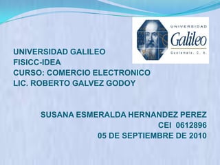 UNIVERSIDAD GALILEO FISICC-IDEA CURSO: COMERCIO ELECTRONICO LIC. ROBERTO GALVEZ GODOY SUSANA ESMERALDA HERNANDEZ PEREZ CEI  0612896 05 DE SEPTIEMBRE DE 2010   