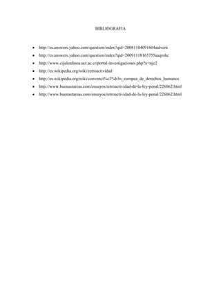 BIBLIOGRAFIA



http://es.answers.yahoo.com/question/index?qid=20081104091604aalvcra
http://es.answers.yahoo.com/question/index?qid=20091118165755aaqrohc
http://www.cijulenlinea.ucr.ac.cr/portal-investigaciones.php?x=njc2
http://es.wikipedia.org/wiki/retroactividad
http://es.wikipedia.org/wiki/convenci%c3%b3n_europea_de_derechos_humanos
http://www.buenastareas.com/ensayos/retroactividad-de-la-ley-penal/226062.html
http://www.buenastareas.com/ensayos/retroactividad-de-la-ley-penal/226062.html
 