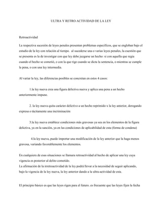ULTRA Y RETRO ACTIVIDAD DE LA LEY




Retroactividad

La respectiva sucesión de leyes penales presentan problemas específicos, que se engloban bajo el
estudio de la ley con relación al tiempo. al sucederse una o varias leyes penales, la cuestión que
se presenta es la de investigar con que ley debe juzgarse un hecho: si con aquella que regia
cuando el hecho se cometió, o con la que rige cuando se dicta la sentencia, o mientras se cumple
la pena, o con una ley intermedia.


Al variar la ley, las diferencias posibles se concretan en estos 4 casos:


        1.la ley nueva crea una figura delictiva nueva y aplica una pena a un hecho
anteriormente impune.


        2. la ley nueva quita carácter delictivo a un hecho reprimido x la ley anterior, derogando
expresa o tácitamente una incriminación


        3.la ley nueva establece condiciones más gravosas ya sea en los elementos de la figura
delictiva, ya en la sanción, ya en las condiciones de aplicabilidad de esta (forma de condena)


         4.la ley nueva, puede importar una modificación de la ley anterior que la haga menos
gravosa, variando favorablemente los elementos.


En cualquiera de esas situaciones se llamara retroactividad al hecho de aplicar una ley cuya
vigencia es posterior al delito cometido.
La afirmación de la irretroactividad de la ley podrá llevar a la necesidad de seguir aplicando,
bajo la vigencia de la ley nueva, la ley anterior dando a la ultra-actividad de esta.



El principio básico es que las leyes rigen para el futuro. es frecuente que las leyes fijen la fecha
 