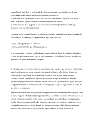 en que han de regir. Este es un derivado del dogma reconocido como fundamento de toda
construcción jurídico-penal: nullun crimen nulla poena sine lege.
la aplicación de la ley posterior se haría, alterando las condiciones o exigencias de la ley de la
época en que tuvo lugar la conducta, calificada después como delictiva.
la irretroactividad de la ley penal es una consecuencia del principio de reserva de la ley,
contenido en la constitucion nacional.


resulta de la sola enunciación del principio que se producirá necesariamente la superposición de
2 o más leyes, de modo que la ley posterior no regir universalmente:


- ni los hechos pendientes de sentencia
- ni las penas temporales que estén en ejecución.


la irretroactividad en materia penal se inserta conceptualmente dentro del principio del nullum
crimen, nulla poena sine previa lege. en ambos supuestos el individuo realizo una actividad no
prohibida o al menos no reprimida con pena.




la retroactividad es un posible efecto de las normas o actos jurídicos que implica la extensión de
su aplicación a que una norma establezca que su aplicación será sobre hechos futuros. sin
embargo, dicha posibilidad supone una situación excepcional, porque puede entrar en
contradicción con el principio de seguridad jurídica que protege la certidumbre sobre los
derechos y obligaciones que las personas poseen. cuando una ley es retroactiva quiere decir que
independientemente de cuando se cometió el acto a juzgar, si hay una ley posterior en contra de
ese acto, se le sancionará.

adentrándonos en materia, hay que decir que la problemática de la retroactividad se plantea como
la eterna pregunta estudiada de forma pormenorizada en contadas ocasiones. retroactividad en su
sentido etimológico significa «retro agere», accionar hacia atrás, obrar hacia atrás; de acuerdo
con las fuentes romanas se acude a las siguientes expresiones: «retroagitur», «reducitur» o «res
retroducitur» tampoco es posible deducir un concepto de retroactividad, sino exclusivamente
«una doctrina general que recoge las reglas a seguir para aplicar retroactivamente la
 