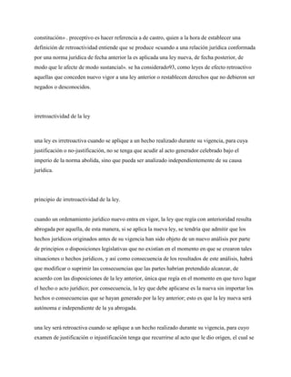 constitución» . preceptivo es hacer referencia a de castro, quien a la hora de establecer una
definición de retroactividad entiende que se produce «cuando a una relación jurídica conformada
por una norma jurídica de fecha anterior la es aplicada una ley nueva, de fecha posterior, de
modo que le afecte de modo sustancial». se ha considerado93, como leyes de efecto retroactivo
aquellas que conceden nuevo vigor a una ley anterior o restablecen derechos que no debieron ser
negados o desconocidos.




irretroactividad de la ley



una ley es irretroactiva cuando se aplique a un hecho realizado durante su vigencia, para cuya
justificación o no-justificación, no se tenga que acudir al acto generador celebrado bajo el
imperio de la norma abolida, sino que pueda ser analizado independientemente de su causa
jurídica.




principio de irretroactividad de la ley.


cuando un ordenamiento jurídico nuevo entra en vigor, la ley que regía con anterioridad resulta
abrogada por aquella, de esta manera, si se aplica la nueva ley, se tendría que admitir que los
hechos jurídicos originados antes de su vigencia han sido objeto de un nuevo análisis por parte
de principios o disposiciones legislativas que no existían en el momento en que se crearon tales
situaciones o hechos jurídicos, y así como consecuencia de los resultados de este análisis, habrá
que modificar o suprimir las consecuencias que las partes habrían pretendido alcanzar, de
acuerdo con las disposiciones de la ley anterior, única que regía en el momento en que tuvo lugar
el hecho o acto jurídico; por consecuencia, la ley que debe aplicarse es la nueva sin importar los
hechos o consecuencias que se hayan generado por la ley anterior; esto es que la ley nueva será
autónoma e independiente de la ya abrogada.


una ley será retroactiva cuando se aplique a un hecho realizado durante su vigencia, para cuyo
examen de justificación o injustificación tenga que recurrirse al acto que le dio origen, el cual se
 