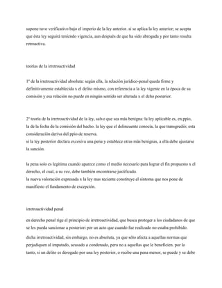 supone tuvo verificativo bajo el imperio de la ley anterior. si se aplica la ley anterior; se acepta
que ésta ley seguirá teniendo vigencia, aun después de que ha sido abrogada y por tanto resulta
retroactiva.




teorías de la irretroactividad


1º de la irretroactividad absoluta: según ella, la relación jurídico-penal queda firme y
definitivamente establecida x el delito mismo, con referencia a la ley vigente en la época de su
comisión y esa relación no puede en ningún sentido ser alterada x el dcho posterior.




2º teoría de la irretroactividad de la ley, salvo que sea más benigna: la ley aplicable es, en ppio,
la de la fecha de la comisión del hecho. la ley que el delincuente conocía, la que transgredió; esta
consideración deriva del ppio de reserva.
si la ley posterior declara excesiva una pena y establece otras más benignas, a ella debe ajustarse
la sanción.


la pena solo es legitima cuando aparece como el medio necesario para lograr el fin propuesto x el
derecho, el cual, a su vez, debe también encontrarse justificado.
la nueva valoración expresada x la ley mas reciente constituye el síntoma que nos pone de
manifiesto el fundamento de excepción.




irretroactividad penal

en derecho penal rige el principio de irretroactividad, que busca proteger a los ciudadanos de que
se les pueda sancionar a posteriori por un acto que cuando fue realizado no estaba prohibido.

dicha irretroactividad, sin embargo, no es absoluta, ya que sólo afecta a aquellas normas que
perjudiquen al imputado, acusado o condenado, pero no a aquellas que le beneficien. por lo
tanto, si un delito es derogado por una ley posterior, o recibe una pena menor, se puede y se debe
 