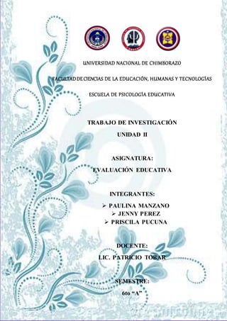 UNIVERSIDAD NACIONAL DE CHIMBORAZO
FACULTADDECIENCIAS DE LA EDUCACIÓN, HUMANAS Y TECNOLOGÍAS
ESCUELA DE PSICOLOGÍA EDUCATIVA
TRABAJO DE INVESTIGACIÓN
UNIDAD II
ASIGNATURA:
EVALUACIÓN EDUCATIVA
INTEGRANTES:
 PAULINA MANZANO
 JENNY PEREZ
 PRISCILA PUCUNA
DOCENTE:
LIC. PATRICIO TOBAR
SEMESTRE:
6to “A”
 