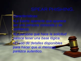 SPEAR PHISHING . Características: La fuente aparente que aparece ser una persona conocida y de confianza. La persona que hace la solicitud parece tener una base lógica. El uso de detalles disponibles para hacer que el mensaje parezca autentico. 