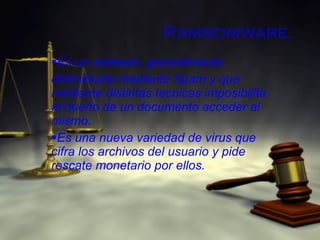 Ramsomware. Es un malware, generalmente  distruibuido mediante Spam y que mediante distintas tecnicas imposibilita al dueño de un documento acceder al mismo. Es una nueva variedad de virus que cifra los archivos del usuario y pide rescate monetario por ellos. 