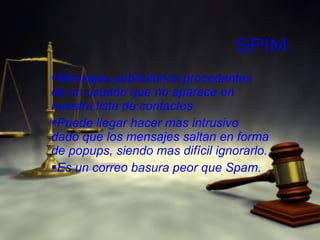 SPIM. Mensajes publicitarios procedentes de un usuario que no aparece en nuestra lista de contactos. Puede llegar hacer mas intrusivo dado que los mensajes saltan en forma de popups, siendo mas difícil ignorarlo. Es un correo basura peor que Spam. 