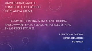 UNIVERSIDAD GALILEO
COMERCIO ELECTRÓNICO
LIC CLAUDIA PALMA
PC ZOMBIE, PHISHING, SPIM, SPEAR PHISHING,
RANSOMWARE, SPAM, Y SCAM. PRINCIPALES ESTAFAS
EN LAS REDES SOCIALES.
REINA TATIANA CARDONA
CARNE: IDE14005782
04/08/2016
 